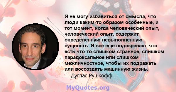 Я не могу избавиться от смысла, что люди каким-то образом особенные, и тот момент, когда человеческий опыт, человеческий опыт, содержит определенную невыполненную сущность. Я все еще подозреваю, что есть что-то слишком