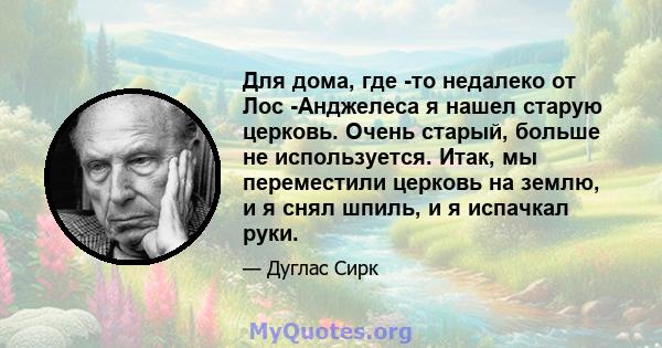 Для дома, где -то недалеко от Лос -Анджелеса я нашел старую церковь. Очень старый, больше не используется. Итак, мы переместили церковь на землю, и я снял шпиль, и я испачкал руки.