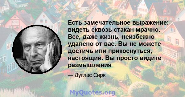 Есть замечательное выражение: видеть сквозь стакан мрачно. Все, даже жизнь, неизбежно удалено от вас. Вы не можете достичь или прикоснуться, настоящий. Вы просто видите размышления