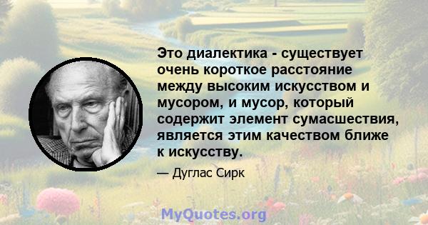 Это диалектика - существует очень короткое расстояние между высоким искусством и мусором, и мусор, который содержит элемент сумасшествия, является этим качеством ближе к искусству.