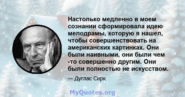 Настолько медленно в моем сознании сформировала идею мелодрамы, которую я нашел, чтобы совершенствовать на американских картинках. Они были наивными, они были чем -то совершенно другим. Они были полностью не искусством.