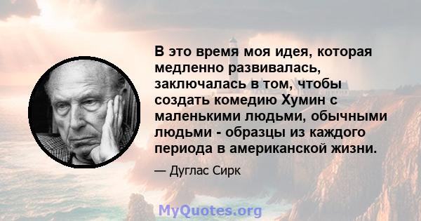 В это время моя идея, которая медленно развивалась, заключалась в том, чтобы создать комедию Хумин с маленькими людьми, обычными людьми - образцы из каждого периода в американской жизни.