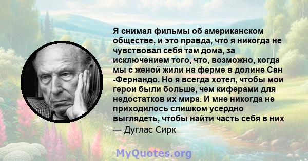 Я снимал фильмы об американском обществе, и это правда, что я никогда не чувствовал себя там дома, за исключением того, что, возможно, когда мы с женой жили на ферме в долине Сан -Фернандо. Но я всегда хотел, чтобы мои