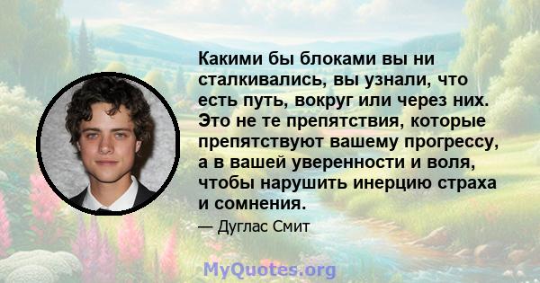 Какими бы блоками вы ни сталкивались, вы узнали, что есть путь, вокруг или через них. Это не те препятствия, которые препятствуют вашему прогрессу, а в вашей уверенности и воля, чтобы нарушить инерцию страха и сомнения.