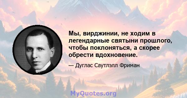 Мы, вирджинии, не ходим в легендарные святыни прошлого, чтобы поклоняться, а скорее обрести вдохновение.