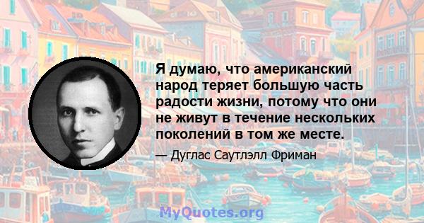 Я думаю, что американский народ теряет большую часть радости жизни, потому что они не живут в течение нескольких поколений в том же месте.