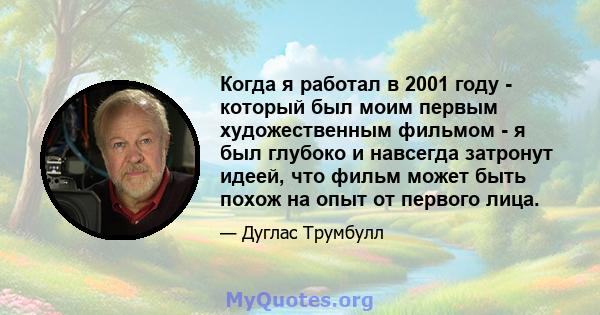 Когда я работал в 2001 году - который был моим первым художественным фильмом - я был глубоко и навсегда затронут идеей, что фильм может быть похож на опыт от первого лица.