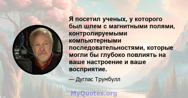 Я посетил ученых, у которого был шлем с магнитными полями, контролируемыми компьютерными последовательностями, которые могли бы глубоко повлиять на ваше настроение и ваше восприятие.