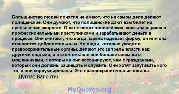 Большинство людей понятия не имеют, что на самом деле делают полицейские. Они думают, что полицейские дают вам билет на превышение скорости. Они не видят полицейских, связывающихся с профессиональными преступниками и