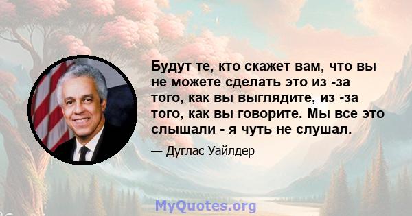 Будут те, кто скажет вам, что вы не можете сделать это из -за того, как вы выглядите, из -за того, как вы говорите. Мы все это слышали - я чуть не слушал.