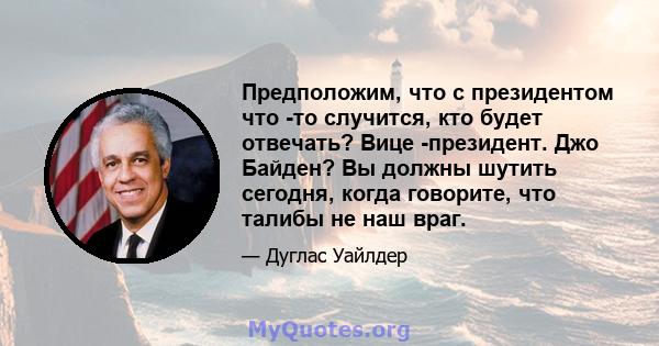 Предположим, что с президентом что -то случится, кто будет отвечать? Вице -президент. Джо Байден? Вы должны шутить сегодня, когда говорите, что талибы не наш враг.