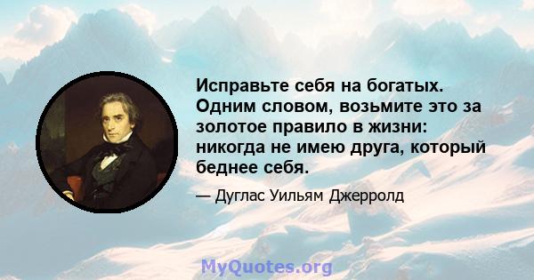 Исправьте себя на богатых. Одним словом, возьмите это за золотое правило в жизни: никогда не имею друга, который беднее себя.