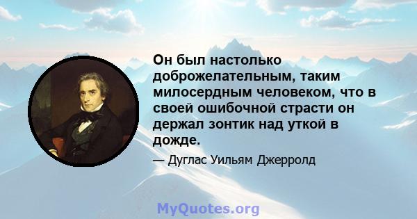 Он был настолько доброжелательным, таким милосердным человеком, что в своей ошибочной страсти он держал зонтик над уткой в ​​дожде.