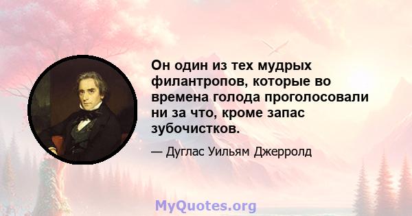 Он один из тех мудрых филантропов, которые во времена голода проголосовали ни за что, кроме запас зубочистков.