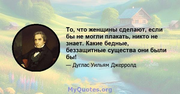 То, что женщины сделают, если бы не могли плакать, никто не знает. Какие бедные, беззащитные существа они были бы!