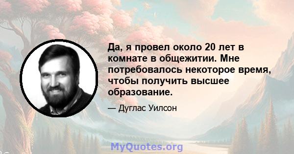 Да, я провел около 20 лет в комнате в общежитии. Мне потребовалось некоторое время, чтобы получить высшее образование.