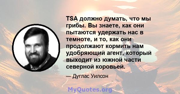 TSA должно думать, что мы грибы. Вы знаете, как они пытаются удержать нас в темноте, и то, как они продолжают кормить нам удобряющий агент, который выходит из южной части северной коровьей.