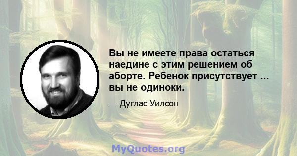 Вы не имеете права остаться наедине с этим решением об аборте. Ребенок присутствует ... вы не одиноки.