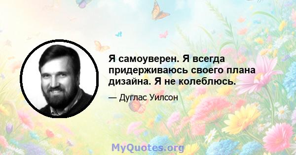 Я самоуверен. Я всегда придерживаюсь своего плана дизайна. Я не колеблюсь.