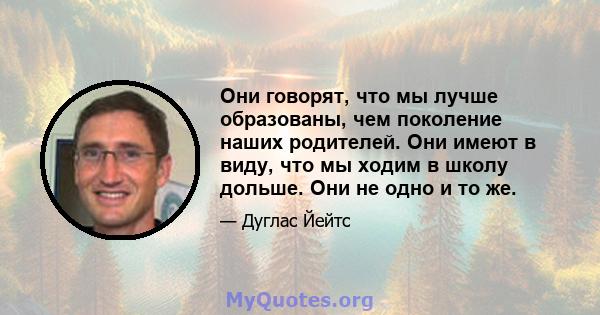 Они говорят, что мы лучше образованы, чем поколение наших родителей. Они имеют в виду, что мы ходим в школу дольше. Они не одно и то же.