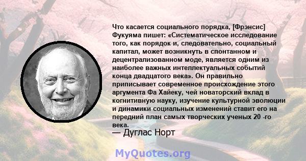 Что касается социального порядка, [Фрэнсис] Фукуяма пишет: «Систематическое исследование того, как порядок и, следовательно, социальный капитал, может возникнуть в спонтанном и децентрализованном моде, является одним из 