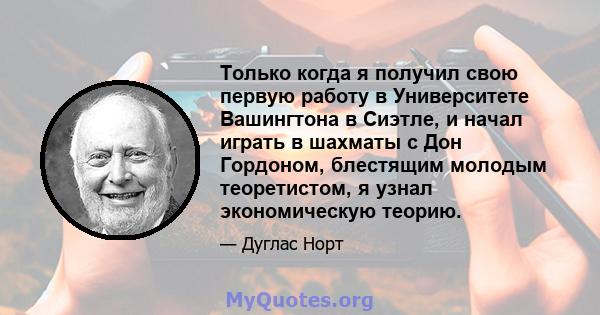 Только когда я получил свою первую работу в Университете Вашингтона в Сиэтле, и начал играть в шахматы с Дон Гордоном, блестящим молодым теоретистом, я узнал экономическую теорию.