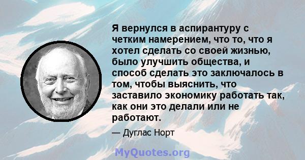 Я вернулся в аспирантуру с четким намерением, что то, что я хотел сделать со своей жизнью, было улучшить общества, и способ сделать это заключалось в том, чтобы выяснить, что заставило экономику работать так, как они