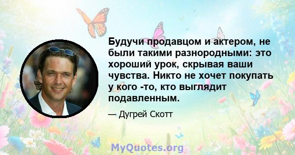 Будучи продавцом и актером, не были такими разнородными: это хороший урок, скрывая ваши чувства. Никто не хочет покупать у кого -то, кто выглядит подавленным.