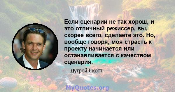 Если сценарий не так хорош, и это отличный режиссер, вы, скорее всего, сделаете это. Но, вообще говоря, моя страсть к проекту начинается или останавливается с качеством сценария.