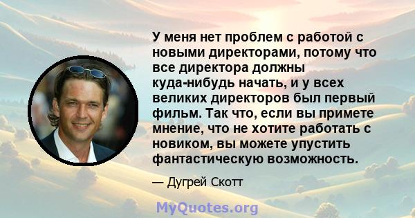 У меня нет проблем с работой с новыми директорами, потому что все директора должны куда-нибудь начать, и у всех великих директоров был первый фильм. Так что, если вы примете мнение, что не хотите работать с новиком, вы