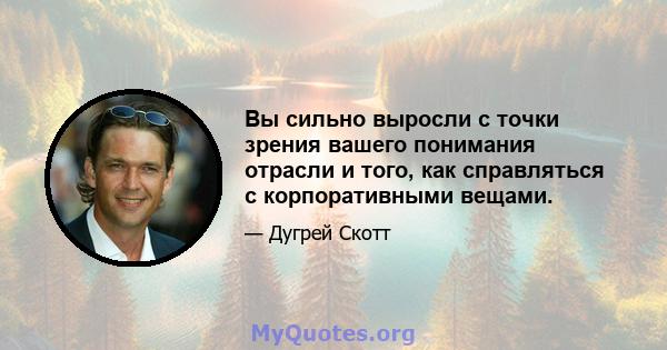 Вы сильно выросли с точки зрения вашего понимания отрасли и того, как справляться с корпоративными вещами.