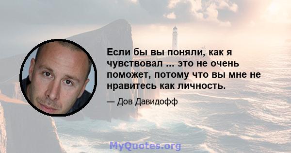 Если бы вы поняли, как я чувствовал ... это не очень поможет, потому что вы мне не нравитесь как личность.