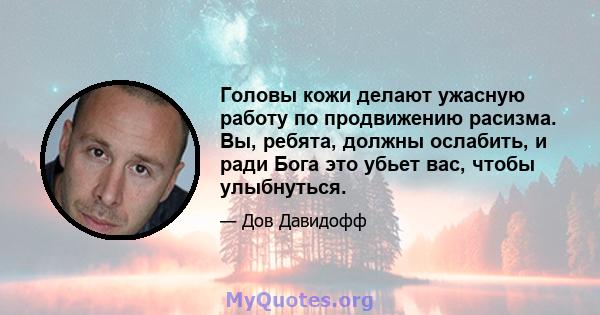 Головы кожи делают ужасную работу по продвижению расизма. Вы, ребята, должны ослабить, и ради Бога это убьет вас, чтобы улыбнуться.