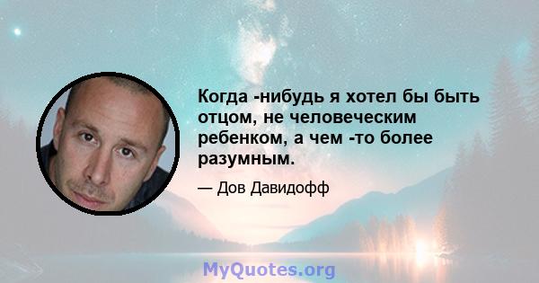 Когда -нибудь я хотел бы быть отцом, не человеческим ребенком, а чем -то более разумным.