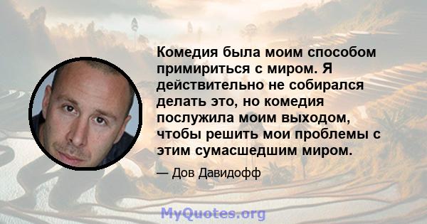 Комедия была моим способом примириться с миром. Я действительно не собирался делать это, но комедия послужила моим выходом, чтобы решить мои проблемы с этим сумасшедшим миром.