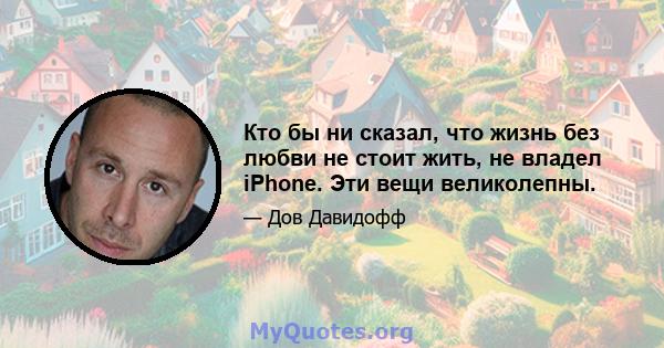 Кто бы ни сказал, что жизнь без любви не стоит жить, не владел iPhone. Эти вещи великолепны.