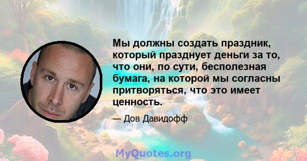 Мы должны создать праздник, который празднует деньги за то, что они, по сути, бесполезная бумага, на которой мы согласны притворяться, что это имеет ценность.