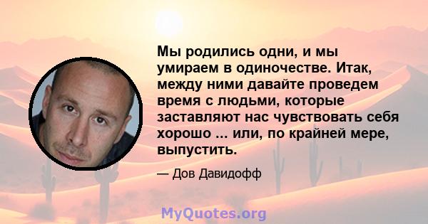 Мы родились одни, и мы умираем в одиночестве. Итак, между ними давайте проведем время с людьми, которые заставляют нас чувствовать себя хорошо ... или, по крайней мере, выпустить.