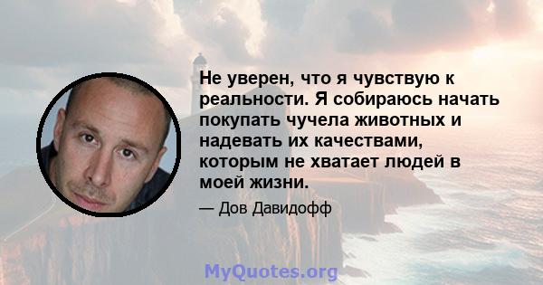 Не уверен, что я чувствую к реальности. Я собираюсь начать покупать чучела животных и надевать их качествами, которым не хватает людей в моей жизни.