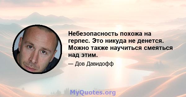 Небезопасность похожа на герпес. Это никуда не денется. Можно также научиться смеяться над этим.