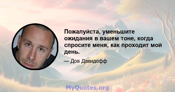 Пожалуйста, уменьшите ожидания в вашем тоне, когда спросите меня, как проходит мой день.