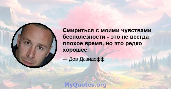 Смириться с моими чувствами бесполезности - это не всегда плохое время, но это редко хорошее.