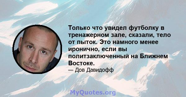 Только что увидел футболку в тренажерном зале, сказали, тело от пыток. Это намного менее иронично, если вы политзаключенный на Ближнем Востоке.