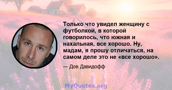 Только что увидел женщину с футболкой, в которой говорилось, что южная и нахальная, все хорошо. Ну, мадам, я прошу отличаться, на самом деле это не «все хорошо».