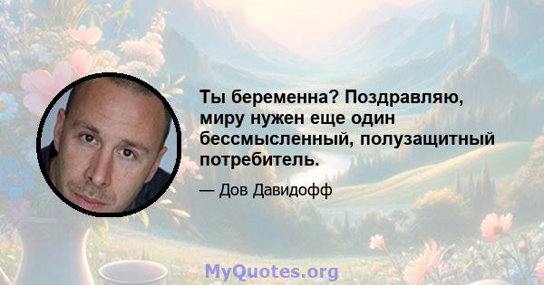 Ты беременна? Поздравляю, миру нужен еще один бессмысленный, полузащитный потребитель.