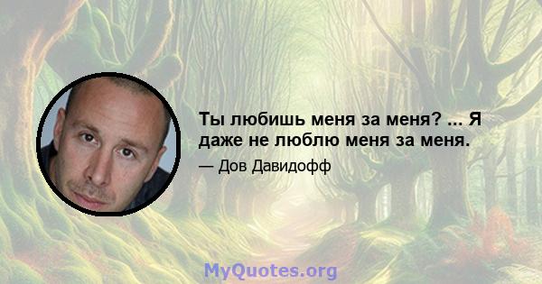 Ты любишь меня за меня? ... Я даже не люблю меня за меня.