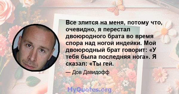 Все злится на меня, потому что, очевидно, я перестал двоюродного брата во время спора над ногой индейки. Мой двоюродный брат говорит: «У тебя была последняя нога». Я сказал: «Ты гей.