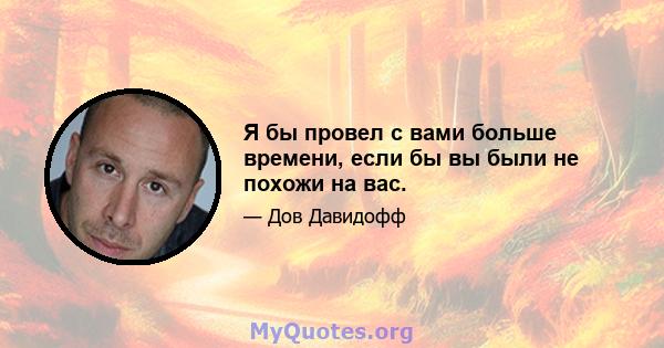 Я бы провел с вами больше времени, если бы вы были не похожи на вас.