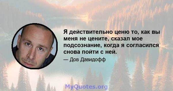 Я действительно ценю то, как вы меня не цените, сказал мое подсознание, когда я согласился снова пойти с ней.