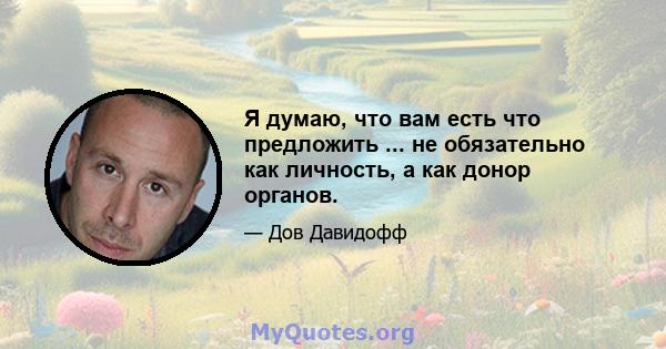 Я думаю, что вам есть что предложить ... не обязательно как личность, а как донор органов.